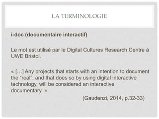 LA TERMINOLOGIE
i-doc (documentaire interactif)
Le mot est utilisé par le Digital Cultures Research Centre à
UWE Bristol.
« […] Any projects that starts with an intention to document
the “real”, and that does so by using digital interactive
technology, will be considered an interactive
documentary. »
(Gaudenzi, 2014, p.32-33)
 