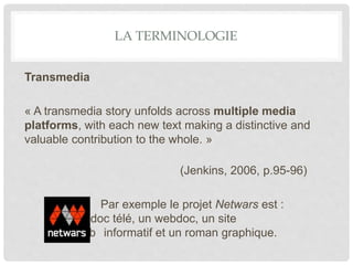 LA TERMINOLOGIE
Transmedia
« A transmedia story unfolds across multiple media
platforms, with each new text making a distinctive and
valuable contribution to the whole. »
(Jenkins, 2006, p.95-96)
Par exemple le projet Netwars est :
un doc télé, un webdoc, un site
web informatif et un roman graphique.
 