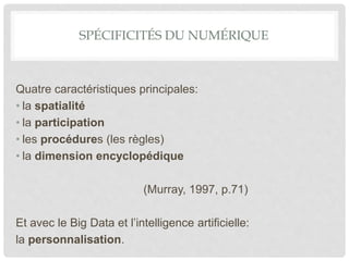 SPÉCIFICITÉS DU NUMÉRIQUE
Quatre caractéristiques principales:
• la spatialité
• la participation
• les procédures (les règles)
• la dimension encyclopédique
(Murray, 1997, p.71)
Et avec le Big Data et l’intelligence artificielle:
la personnalisation.
 