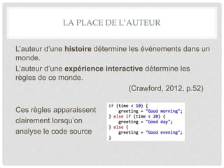 LA PLACE DE L’AUTEUR
L’auteur d’une histoire détermine les événements dans un
monde.
L’auteur d’une expérience interactive détermine les
règles de ce monde.
(Crawford, 2012, p.52)
Ces règles apparaissent
clairement lorsqu’on
analyse le code source
 