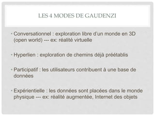 LES 4 MODES DE GAUDENZI
• Conversationnel : exploration libre d’un monde en 3D
(open world) --- ex: réalité virtuelle
• Hyperlien : exploration de chemins déjà préétablis
• Participatif : les utilisateurs contribuent à une base de
données
• Expérientielle : les données sont placées dans le monde
physique --- ex: réalité augmentée, Internet des objets
 