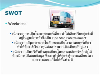 SWOT Weekness เนื่องจากการเป็นโรงภาพยนตร์เดี่ยว ทำให้เสียเปรียบคู่แข่งที่อยู่ในศูนย์การค้าซึ่งเป็น  One Stop Entertainment เนื่องจากเป็นการขยายในลักษณะเป็นโรงภาพยนตร์เดี่ยว ทำให้ต้องใช้เงินลงทุนต่อสาขามากเมื่อเทียบกับคู่แข่ง เนื่องจากเป็นบริษัทที่จดทะเบียนในตลาดหลักทรัพย์ ทำให้ต้องมีการเปิดเผยข้อมูล ซึ่งอาจทำให้คู่แข่งรู้ความเคลี่ยนไหวและวางแผนแก้ไขได้ทันท่วงที 