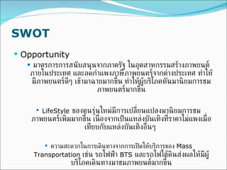 SWOT Opportunity มาตรการการสนับสนุนจากภาครัฐ ในอุตสาหกรรมสร้างภาพยนต์ภายในประเทศ และลดกำแพงภาษีภาพยนตร์จากต่างประเทศ ทำให้มีภาพยนตร์ดีๆ เข้ามาฉายมากขึ้น ทำให้ผู้บริโภคหันมานิยมการชมภาพยนตร์มากขึ้น LifeStyle   ของคนรุ่นใหม่มีการเปลี่ยนแปลงมานิยมการชมภาพยนตร์เพิ่มมากขึ้น เนื่องจากเป็นแหล่งบันเทิงที่ราคาไม่แพงเมื่อเทียบกับแหล่งบันเทิงอื่นๆ  ความสะดวกในการเดินทางจากการเปิดให้บริการของ  Mass Transportation  เช่น รถไฟฟ้า  BTS   และรถไฟใต้ดินส่งผลให้มีผู้บริโภคเดินทางมาชมภาพยนต์มากขึ้น 