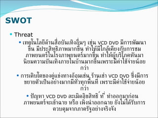 SWOT Threat เทคโนโลยีด้านสื่อบันเทิงอื่นๆ เช่น  VCD DVD  มีการพัฒนาขึ้น มีประสิทธิภาพมากขึ้น ทำให้มีใกล้เคียงกับการชมภาพยนตร์ในโรงภาพยนตร์มากขึ้น ทำให้ผู้บริโภคหันมานิยมความบันเทิงภายในบ้านมากขึ้นเพราะมีค่าใช้จ่ายน้อยกว่า การเติบโตของคู่แข่งทางอ้อมเช่น ร้านเช่า  VCD DVD  ซึ่งมีการขยายตัวเป็นอย่างมากมีทั่วทุกพื้นที่ เพราะมีค่าใช้จ่ายน้อยกว่า ปัญหา  VCD DVD  ละเมิดลิขสิทธิ์ ที่ทำออกมาก่อนภาพยนตร์จะเข้าฉาย หรือ เพิ่งนำออกฉาย ยังไม่ได้รับการควบคุมจากภาครัฐอย่างจริงจัง 