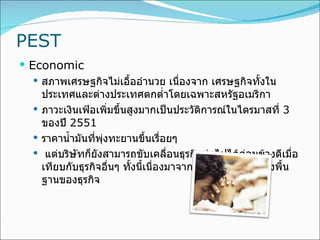 PEST Economic สภาพเศรษฐกิจไม่เอื้ออำนวย เนื่องจาก เศรษฐกิจทั้งในประเทศและต่างประเทศตกต่ำโดยเฉพาะสหรัฐอเมริกา ภาวะเงินเฟ้อเพิ่มขึ้นสูงมากเป็นประวัติการณ์ในไตรมาสที่  3  ของปี  2551 ราคาน้ำมันที่พุ่งทะยานขึ้นเรื่อยๆ  แต่บริษัทก็ยังสามารถขับเคลื่อนธุรกิจต่อไปได้ค่อนข้างดีเมื่อเทียบกับธุรกิจอื่นๆ ทั้งนี้เนื่องมาจากความแข็งแกร่งของพื้นฐานของธุรกิจ 