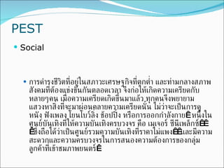 PEST Social การดำรงชีวิตที่อยู่ในสภาวะเศรษฐกิจที่ตกต่ำ และท่ามกลางสภาพสังคมที่ต้องแข่งขันกันตลอดเวลา จึงก่อให้เกิดความเครียดกับหลายๆคน เมื่อความเครียดเกิดขึ้นมาแล้ว ทุกคนจึงพยายามแสวงหาสิ่งที่จะมาผ่อนคลายความเครียดนั้น ไม่ว่าจะเป็นการดูหนัง ฟังเพลง โยนโบว์ลิ่ง ช้อปปิ้ง หรือการออกกำลังกาย  หนึ่งในศูนย์บันเทิงที่ให้ความบันเทิงครบวงจร คือ เมเจอร์ ซีนีเพล็กซ์   ซึ่งถือได้ว่าเป็นศูนย์รวมความบันเทิงที่ราคาไม่แพง  และมีความสะดวกและความครบวงจรในการสนองความต้องการของกลุ่มลูกค้าที่เข้าชมภาพยน ตร์  