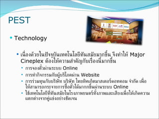 PEST Technology เนื่องด้วยในปัจจุบันเทคโนโลยีทันสมัยมากขึ้น จึงทำให้  Major Cineplex  ต้องให้ความสำคัญกับเรื่องนี้มากขึ้น  การจองตั๋วผ่านระบบ  Online  การทำกิจกรรมกับผู้บริโภคผ่าน   Website การร่วมทุนกับบริษัท  บริษัท ไทยทิคเก็ตมาสเตอร์ดอทคอม จำกัด เพื่อให้สามารถกระจายการซื้อตั๋วได้มากกขึ้นผ่านระบบ  Online  ใช้เทคโนโลยีที่ทันสมัยในโรงภาพยนตร์ทั้งภาพและเสียงเพื่อให้เกิดความแตกต่างจากคู่แข่งอย่างชัดเจน 