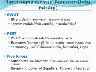 วิเคราะห์อุตสาหกรรม ( เลือกเฉพาะปัจจัยที่สำคัญ ) SWOT Strength: อำนาจการต่อรอง ,  Economy of Scale Threat:  เทคโนโลยีที่พัฒนามากขึ้น ,   การละเมิดลิขสิทธ์ PEST Politic:   ความวุ่นวายสับสนในเรื่องของการเมือง ,  จราจล Economy:  วิกฤตเศรษฐกิจที่ผ่านมา ผลประกอบการ   MAJOR   ลดลง Technology:  เทคโนโลยีที่พัฒนามากขึ้น ,  โลกออนไลน์ , Copy Five forces Substitutes: ร้านเช่า DVD,VCD,  ร้านขายภาพยนตร์ ,   ฟังเพลง ,  การออกกำลังกาย Bargaining power of Suppliers: Forward integration 