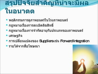 สรุปปัจจัยสำคัญที่น่าจะมีผลในอนาตต พฤติกรรมการดูภาพยนตร์ในโรงภาพยนตร์ กฎหมายเรื่องการละเมิดลิขสิทธิ์ กฎหมายเรื่องการจำกัดอายุกับประเภทของภาพยนตร์ เศรษฐกิจ การเปลี่ยนแปลงของ  Suppliers  เช่น  Forward Integration  รายได้จากสื่อโฆษณา 