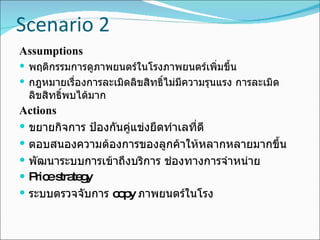 Scenario 2 Assumptions พฤติกรรมการดูภาพยนตร์ในโรงภาพยนตร์เพิ่มขึ้น กฎหมายเรื่องการละเมิดลิขสิทธิ์ไม่มีความรุนแรง การละเมิดลิขสิทธิ์พบได้มาก Actions ขยายกิจการ ป้องกันคู่แข่งยึดทำเลที่ดี ตอบสนองความต้องการของลูกค้าให้หลากหลายมากขึ้น พัฒนาระบบการเข้าถึงบริการ ช่องทางการจำหน่าย Price strategy ระบบตรวจจับการ  copy  ภาพยนตร์ในโรง 