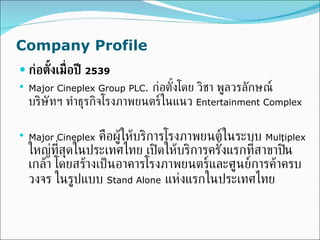 Company Profile ก่อตั้งเมื่อปี  2539 Major Cineplex Group PLC .   ก่อตั้งโดย วิชา พูลวรลักษณ์ บริษัทฯ ทำธุรกิจโรงภาพยนตร์ในแนว  Entertainment Complex   Major Cineplex   คือผู้ให้บริการโรงภาพยนต์ในระบบ  Multiplex   ใหญ่ที่สุดในประเทศไทย เปิดให้บริการครั้งแรกที่สาขาปิ่นเกล้า โดยสร้างเป็นอาคารโรงภาพยนตร์และศูนย์การค้าครบวงจร ในรูปแบบ  Stand Alone   แห่งแรกในประเทศไทย 
