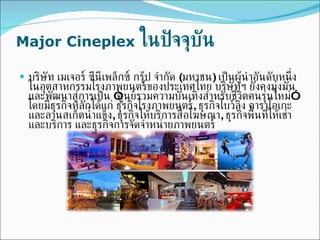 Major Cineplex   ในปัจจุบัน บริษัท เมเจอร์ ซีนีเพล็กซ์ กรุ้ป จำกัด  ( มหาชน )  เป็นผู้นำอันดับหนึ่งในอุตสาหกรรมโรงภาพยนตร์ของประเทศไทย บริษัทฯ ยังคงมุ่งมั่นและพัฒนาสู่การเป็น  “ ศูนย์รวมความบันเทิงสำหรับชีวิตคนรุ่นใหม่ ”  โดยมีธุรกิจหลักได้แก่ ธุรกิจโรงภาพยนตร์ ,  ธุรกิจโบว์ลิ่ง คาราโอเกะ และลานสเก็ตน้ำแข็ง ,  ธุรกิจให้บริการสื่อโฆษณา ,  ธุรกิจพื้นที่ให้เช่าและบริการ และธุรกิจการจัดจำหน่ายภาพยนตร์ 