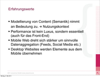 Erfahrungswerte


             § Modellierung von Content (Semantik) nimmt
                an Bedeutung zu. U Nutzungskontext
             § Performance ist kein Luxus, sondern essentiell
                (auch für das Front-End)
             § Mobile Web dreht sich stärker um sinnvolle
                Datenaggregation (Feeds, Social Media etc.)
             § Desktop Websites werden Elemente aus dem
                Mobile übernehmen




           2011 xmachina GmbH www.xmachina.de

Montag, 9. Mai 2011
 
