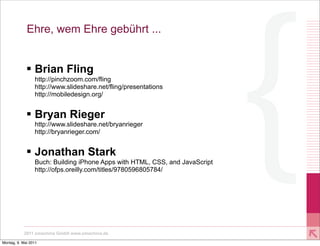 Ehre, wem Ehre gebührt ...


             § Brian Fling
                 http://pinchzoom.com/fling
                 http://www.slideshare.net/fling/presentations
                 http://mobiledesign.org/


             § Bryan Rieger
                 http://www.slideshare.net/bryanrieger
                 http://bryanrieger.com/


             § Jonathan Stark
                 Buch: Building iPhone Apps with HTML, CSS, and JavaScript
                 http://ofps.oreilly.com/titles/9780596805784/




           2011 xmachina GmbH www.xmachina.de

Montag, 9. Mai 2011
 