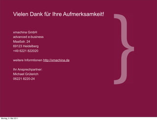 Vielen Dank für Ihre Aufmerksamkeit!


             xmachina GmbH
             advanced e-business
             Maaßstr. 24
             69123 Heidelberg
             +49 6221 822020

             weitere Informtionen http://xmachina.de

             Ihr Ansprechpartner:
             Michael Grüterich
             06221 8220-24




                                                       18



           2011 xmachina GmbH www.xmachina.de
            2008 xmachina GmbH www.xmachina.de

Montag, 9. Mai 2011
 