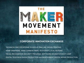 CORPORATE INNOVATION EXCHANGE
TECHNICAL AND VOCATIONAL SCHOOLS, DNA LAB, ORGAN PRINTING
HEMP GRAPHENE, NANO CARBON FIBER, TECH SHOP, LOCAL MOTORS
FACIAL RECOGNITION SECURITY PROGRAM, SOFTWARE INCUBATOR BOOT CAMP
DIGITAL TELEVSION SHOW PRODUCTION and INDEPENDENT DIGITAL MOVIE PRODUCTION
 