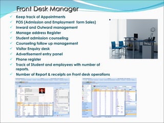 Front Desk Manager Keep track of Appointments POS (Admission and Employment  form Sales) Inward and Outward management Manage address Register  Student admission counseling Counseling follow up management Visitor Enquiry desk Advertisement entry panel Phone register Track of Student and employees with number of reports. Number of Report & receipts on Front desk operations 