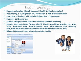 Student Manager Student registration (Hostel, Transport, Health & other information) Document (i.e. TC/Migration etc) submission  & with drawl information Promotion of Students with detailed information of the session Student I-card generator Student category report (Based on different selection criterion) Student searching Panel (Name wise/Sir Name wise/Class wise/bus no. wise/ stand wise/birth date wise/admission date wise/medical info wise/city wise/state wise/document submission wise/hostel wise/room no wise) Different Graphical Reports based on student entity 