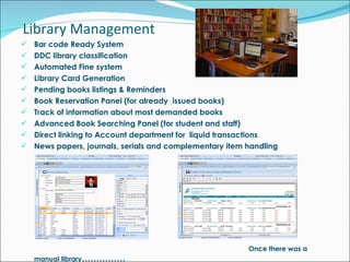 Bar code Ready System DDC library classification Automated Fine system Library Card Generation Pending books listings & Reminders Book Reservation Panel (for already  issued books) Track of information about most demanded books Advanced Book Searching Panel (for student and staff) Direct linking to Account department for  liquid transactions News papers, journals, serials and complementary item handling   Once there was a manual library …………… Library Management 