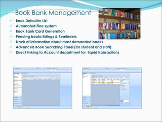 Book Bank Management Book Defaulter List Automated Fine system Book Bank Card Generation Pending books listings & Reminders Track of information about most demanded books Advanced Book Searching Panel (for student and staff) Direct linking to Account department for  liquid transactions 