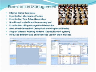 Examination Management Internal Marks Calculator  Examination attendance Process Examination Time Table Generation Non Biased and efficient time saving tool Examination sitting arrangement Generator Mark sheet Generation (Analytical and Graphical Sheets) Support different Marking Patterns (Grade/Number system) Produces different type of Stationeries used in Exam Process 