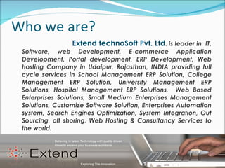 Who we are? Extend technoSoft Pvt. Ltd .  is leader in  IT, Software, web Development, E-commerce Application Development, Portal development, ERP Development, Web hosting Company in Udaipur, Rajasthan, INDIA providing full cycle services in School Management ERP Solution, College Management ERP Solution, University Management ERP Solutions, Hospital Management ERP Solutions,  Web Based Enterprises Solutions, Small Medium Enterprises Management Solutions, Customize Software Solution, Enterprises Automation system, Search Engines Optimization, System Integration, Out Sourcing, off shoring, Web Hosting & Consultancy Services to the world. 