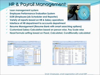 HR & Payroll Management Loan management system Employee Performance Evaluation System EJSR (Employee job Scheduler and Reporter) Variety of reports based on HR & Salary operations Interface of HR department to accounts department Resume Management (Resume Bank with smart searching options) Customized Salary Calculation based on person wise, Pay Scale wise Head formula setting based on Fixed, Calculated, Conditionally calculated   Smart  Employees, smart organization with smart ERP ……….. 