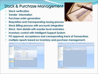 Stock & Purchase Management Stock verification Vender  information Purchase order generation Requisition and Corresponding Issuing process Stock Billing process with accounts integration Stock  Item details with reorder level reminders inventory control with Intelligent Support System PO approval, acceptance and corresponding track of Transactions  multiple reports based on inventory and purchase management. 
