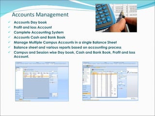 Accounts Management  Accounts Day book  Profit and loss Account Complete Accounting System Accounts Cash and Bank Book Manage Multiple Campus Accounts in a single Balance Sheet Balance sheet and various reports based on accounting process Campus and Session wise Day book, Cash and Bank Book, Profit and loss Account. 