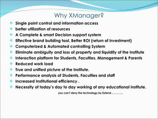 Single point control and information access  better utilization of resources A Complete & smart Decision support system Effective brand building tool, Better ROI (return of investment) Computerized & Automated controlling System Eliminate ambiguity and loss of property and liquidity of the Institute Interaction platform for Students, Faculties, Management & Parents Reduced work load True and unified picture of the Institute. Performance analysis of Students, Faculties and staff Increased Institutional efficiency . Necessity of today’s day to day working of any educational institute. you can’t deny the technology by Extend………….. Why XManager? 