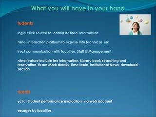 Students Single click source to  obtain desired  information Online  interaction platform to expose into technical  era Direct communication with faculties, Staff & Management Online feature include fee information, Library book searching and reservation, Exam Mark details, Time table, institutional News, download section Parents Cyclic  Student performance evaluation  via web account Messages by faculties  Fee , library book submission , Attendance and results reminders  on mobile /mail accounts Direct communication with faculties, Staff & Management 