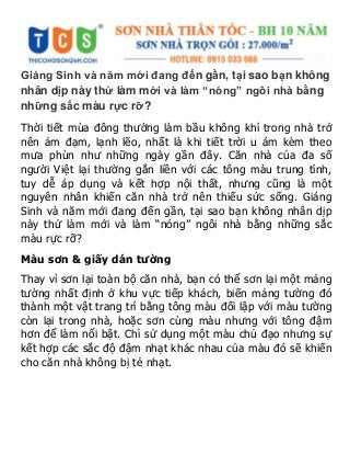 Giáng Sinh và năm mới đang đến gần, tại sao bạn không
nhân dịp này thử làm mới và làm “nóng” ngôi nhà bằng
những sắc màu rực rỡ?
Thời tiết mùa đông thường làm bầu không khí trong nhà trở
nên ảm đạm, lạnh lẽo, nhất là khi tiết trời u ám kèm theo
mưa phùn như những ngày gần đây. Căn nhà của đa số
người Việt lại thường gắn liền với các tông màu trung tính,
tuy dễ áp dụng và kết hợp nội thất, nhưng cũng là một
nguyên nhân khiến căn nhà trở nên thiếu sức sống. Giáng
Sinh và năm mới đang đến gần, tại sao bạn không nhân dịp
này thử làm mới và làm “nóng” ngôi nhà bằng những sắc
màu rực rỡ?
Màu sơn & giấy dán tường
Thay vì sơn lại toàn bộ căn nhà, bạn có thể sơn lại một mảng
tường nhất định ở khu vực tiếp khách, biến mảng tường đó
thành một vật trang trí bằng tông màu đối lập với màu tường
còn lại trong nhà, hoặc sơn cùng màu nhưng với tông đậm
hơn để làm nổi bật. Chỉ sử dụng một màu chủ đạo nhưng sự
kết hợp các sắc độ đậm nhạt khác nhau của màu đó sẽ khiến
cho căn nhà không bị tẻ nhạt.
 