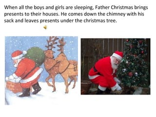 When all the boys and girls are sleeping, Father Christmas brings presents to their houses. He comes down the chimney with his sack and leaves presents under the christmas tree. 