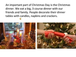 An important part of Christmas Day is the Christmas dinner. We eat a big, 3 course dinner with our friends and family. People decorate their dinner tables with candles, napkins and crackers. 