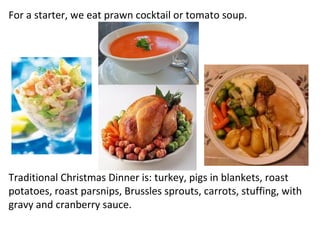 For a starter, we eat prawn cocktail or tomato soup. Traditional Christmas Dinner is: turkey, pigs in blankets, roast potatoes, roast parsnips, Brussles sprouts, carrots, stuffing, with gravy and cranberry sauce. 