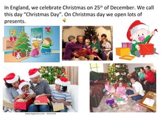 In England, we celebrate Christmas on 25 th  of December. We call this day “Christmas Day”. On Christmas day we open lots of presents. 