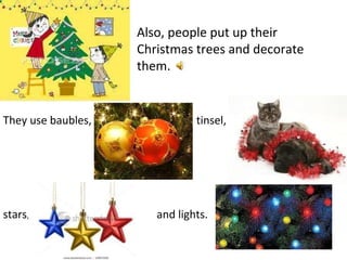 Also, people put up their Christmas trees and decorate them. They use baubles, tinsel, stars , and lights.  