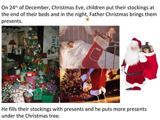 On 24 th  of December, Christmas Eve, children put their stockings at the end of their beds and in the night, Father Christmas brings them presents. He fills their stockings with presents and he puts more presents under the Christmas tree. 