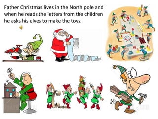 Father Christmas lives in the North pole and when he reads the letters from the children he asks his elves to make the toys. 