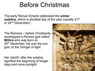 Before Christmas
The early Roman Empire celebrated the winter
solstice, which is shortest day of the year (usually 21st
or 22nd December).


The Romans – before Christianity –
worshipped a Persian god called
Mithra who was born on
25th December. He was the sun
god, or the 'bringer of light'.


His 'rebirth' after the solstice
signified the beginning of longer
days and more sunlight.
 