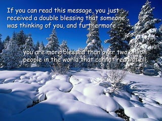 If you can read this message, you justIf you can read this message, you just
received a double blessing that someonereceived a double blessing that someone
was thinking of you, and furthermore ...was thinking of you, and furthermore ...
you are more blessed than over two billionyou are more blessed than over two billion
people in the world that cannot read at all.people in the world that cannot read at all.
 