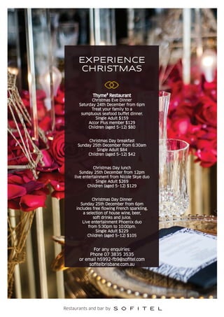 EXPERIENCE
CHRISTMAS
Restaurants and bar by
Thyme² Restaurant
Christmas Eve Dinner
Saturday 24th December from 6pm
Treat your family to a
sumptuous seafood buffet dinner.
Single Adult $159
Accor Plus member $129
Children (aged 5–12) $80
Christmas Day breakfast
Sunday 25th December from 6:30am
Single Adult $84
Children (aged 5–12) $42
Christmas Day lunch
Sunday 25th December from 12pm
live entertainment from Nicole Skye duo
Single Adult $269
Children (aged 5–12) $129
Christmas Day Dinner
Sunday 25th December from 6pm
includes free ﬂowing French sparkling,
a selection of house wine, beer,
soft drinks and juice.
Live entertainment Phoenix duo
from 5:30pm to 10:00pm.
Single Adult $229
Children (aged 5–12) $105
For any enquiries:
Phone 07 3835 3535
or email h5992-fb9@soﬁtel.com
soﬁtelbrisbane.com.au
 