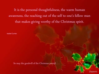 It is the personal thoughtfulness, the warm human
awareness, the reaching out of the self to one's fellow man
that makes giving worthy of the Christmas spirit.
Isabel Currier.
So may the goodwill of the Christmas prevail . . .
Daperro
 