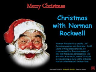 Christmas
with Norman
Rockwell
Norman Rockwell is a prolific 20C
American painter and illustrator. In 60
years of his professional life, he
documented the American ways of
life, with his liberal perspectives. He
was also a humanist, one of his most
loved painting is hung in the entrance
Hall of United Nations in New York.
First created Dec 2015. Version 2.0 - Dec 2019. Daperro. London.
 