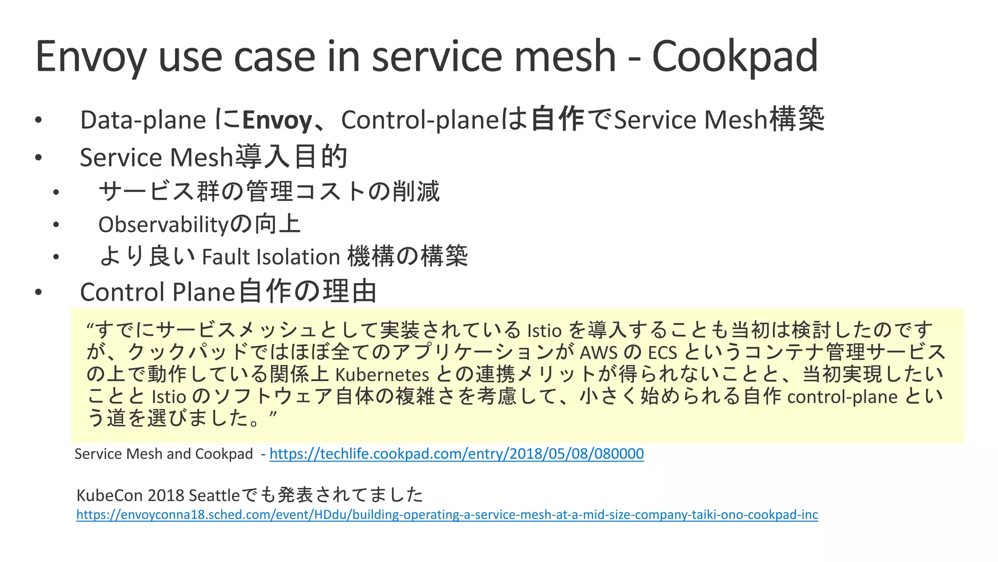 https://techlife.cookpad.com/entry/2018/05/08/080000
KubeCon 2018 Seattle
https://envoyconna18.sched.com/event/HDdu/building-operating-a-service-mesh-at-a-mid-size-company-taiki-ono-cookpad-inc
 