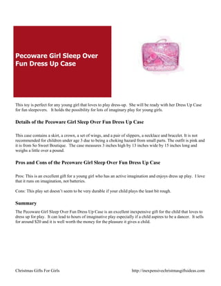 Pecoware Girl Sleep Over
Fun Dress Up Case




This toy is perfect for any young girl that loves to play dress-up. She will be ready with her Dress Up Case
for fun sleepovers. It holds the possibility for lots of imaginary play for young girls.

Details of the Pecoware Girl Sleep Over Fun Dress Up Case

This case contains a skirt, a crown, a set of wings, and a pair of slippers, a necklace and bracelet. It is not
recommended for children under age 3 due to being a choking hazard from small parts. The outfit is pink and
it is from So Sweet Boutique. The case measures 3 inches high by 13 inches wide by 15 inches long and
weighs a little over a pound.

Pros and Cons of the Pecoware Girl Sleep Over Fun Dress Up Case

Pros: This is an excellent gift for a young girl who has an active imagination and enjoys dress up play. I love
that it runs on imagination, not batteries.

Cons: This play set doesn‟t seem to be very durable if your child plays the least bit rough.

Summary
The Pecoware Girl Sleep Over Fun Dress Up Case is an excellent inexpensive gift for the child that loves to
dress up for play. It can lead to hours of imaginative play especially if a child aspires to be a dancer. It sells
for around $20 and it is well worth the money for the pleasure it gives a child.




Christmas Gifts For Girls                                             http://inexpensivechristmasgiftsideas.com
 