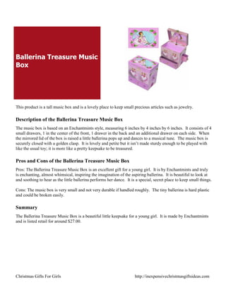 Ballerina Treasure Music
Box




This product is a tall music box and is a lovely place to keep small precious articles such as jewelry.

Description of the Ballerina Treasure Music Box
The music box is based on an Enchantmints style, measuring 6 inches by 4 inches by 6 inches. It consists of 4
small drawers, 1 in the center of the front, 1 drawer in the back and an additional drawer on each side. When
the mirrored lid of the box is raised a little ballerina pops up and dances to a musical tune. The music box is
securely closed with a golden clasp. It is lovely and petite but it isn‟t made sturdy enough to be played with
like the usual toy; it is more like a pretty keepsake to be treasured.

Pros and Cons of the Ballerina Treasure Music Box
Pros: The Ballerina Treasure Music Box is an excellent gift for a young girl. It is by Enchantmints and truly
is enchanting, almost whimsical, inspiring the imagination of the aspiring ballerina. It is beautiful to look at
and soothing to hear as the little ballerina performs her dance. It is a special, secret place to keep small things.

Cons: The music box is very small and not very durable if handled roughly. The tiny ballerina is hard plastic
and could be broken easily.

Summary
The Ballerina Treasure Music Box is a beautiful little keepsake for a young girl. It is made by Enchantmints
and is listed retail for around $27.00.




Christmas Gifts For Girls                                             http://inexpensivechristmasgiftsideas.com
 