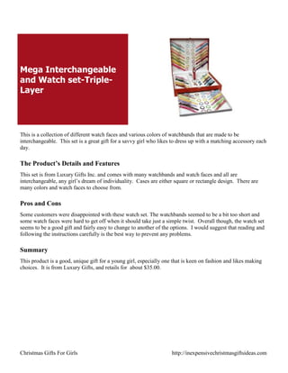 Mega Interchangeable
and Watch set-Triple-
Layer




This is a collection of different watch faces and various colors of watchbands that are made to be
interchangeable. This set is a great gift for a savvy girl who likes to dress up with a matching accessory each
day.

The Product’s Details and Features
This set is from Luxury Gifts Inc. and comes with many watchbands and watch faces and all are
interchangeable, any girl‟s dream of individuality. Cases are either square or rectangle design. There are
many colors and watch faces to choose from.

Pros and Cons
Some customers were disappointed with these watch set. The watchbands seemed to be a bit too short and
some watch faces were hard to get off when it should take just a simple twist. Overall though, the watch set
seems to be a good gift and fairly easy to change to another of the options. I would suggest that reading and
following the instructions carefully is the best way to prevent any problems.

Summary
This product is a good, unique gift for a young girl, especially one that is keen on fashion and likes making
choices. It is from Luxury Gifts, and retails for about $35.00.




Christmas Gifts For Girls                                           http://inexpensivechristmasgiftsideas.com
 