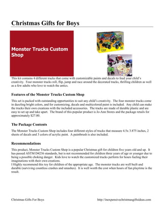 Christmas Gifts for Boys



Monster Trucks Custom
Shop



This kit contains 4 different tracks that come with customizable paints and decals to feed your child‟s
creativity. Four monster trucks roll, flip, jump and race around the decorated tracks, thrilling children as well
as a few adults who love to watch the antics.

Features of the Monster Trucks Custom Shop
This set is packed with outstanding opportunities to suit any child‟s creativity. The four monster trucks come
in dazzling bright colors, and for customizing, decals and multicolored paint is included. Any child can make
the trucks their own creations with the included accessories. The tracks are made of durable plastic and are
easy to set up and take apart. The brand of this popular product is Jo-Ann Stores and the package retails for
approximately $27.00.

The Package Contents
The Monster Trucks Custom Shop includes four different styles of trucks that measure 4.5x 3.875 inches, 2
sheets of decals and 3 colors of acrylic paint. A paintbrush is also included.

Recommendations
This product, Monster Trucks Custom Shop is a popular Christmas gift for children five years old and up. It
has passed ASTM D4236 standards, but is not recommended for children three years of age or younger due to
being a possible choking danger. Kids love to watch the customized trucks perform for hours fueling their
imaginations with their own creations.
I Highly recommend this toy for children of the appropriate age. The monster trucks are well built and
durable (surviving countless crashes and smashes). It is well worth the cost when hours of fun playtime is the
result.




Christmas Gifts For Boys                                             http://inexpensivechristmasgiftsideas.com
 