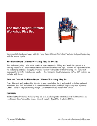 The Home Depot Ultimate
Workshop Play Set




Keep your little handyman happy with this Home Depot Ultimate Workshop Play Set with lots of handy play
tools for pretend repairs.

The Home Depot Ultimate Workshop Play Set Details
This set has everything. It includes; a toolbox, power tools and a folding workbench that converts to a
carrying case for it all. The workbench has a removable shelf and work light. Included are 4 power tools that
run on batteries and make noise plus lots more plastic tools to use for pretend repairing. The workbench
measures 38.5 x 22.5 x 16 inches and weighs 11 lbs. It requires 8 AA batteries and 3AAA; 4AA batteries are
included with the set.

Pros and Cons of the Home Depot Ultimate Workshop Play Set
Pros: The set is well packaged for shipping in a very sturdy box that is well packed. All of the tools and
accessories have their place made to fit them built in to the bench making it easy to keep them organized.
Cons: This set is simply not sturdy enough. All of the tools were broke within a week.

Summary
The Home Depot Ultimate Workshop Play Set is an excellent gift for a little busybody that likes tools and
„working on things‟ around the house. It is well made by ToysR Us. It sells for $78.95.




Christmas Gifts For Boys                                           http://inexpensivechristmasgiftsideas.com
 